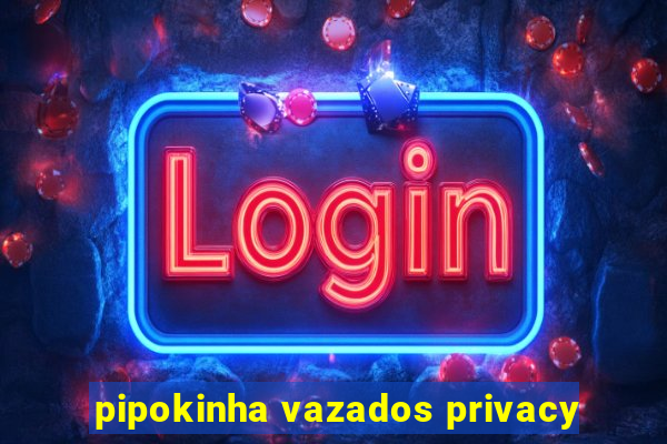 pipokinha vazados privacy