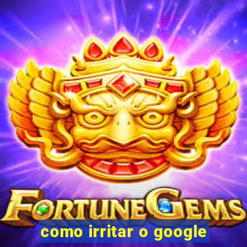 como irritar o google